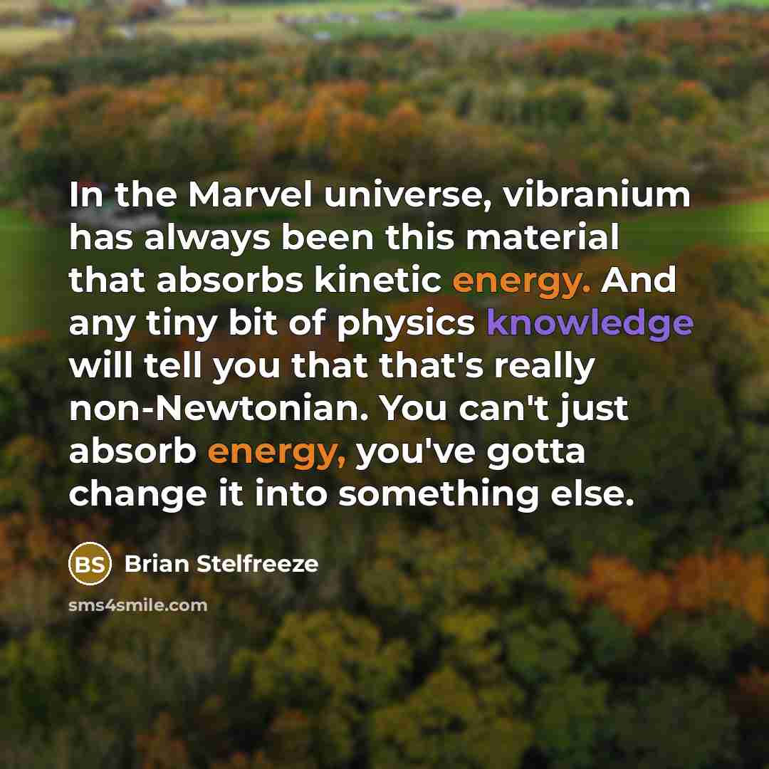“In the Marvel universe, vibranium has always been this material that absorbs kinetic energy. And any tiny bit of physics knowledge will tell you that that's really non-Newtonian. You can't just absorb energy, you've gotta change it into something else.” quote by Brian Stelfreeze