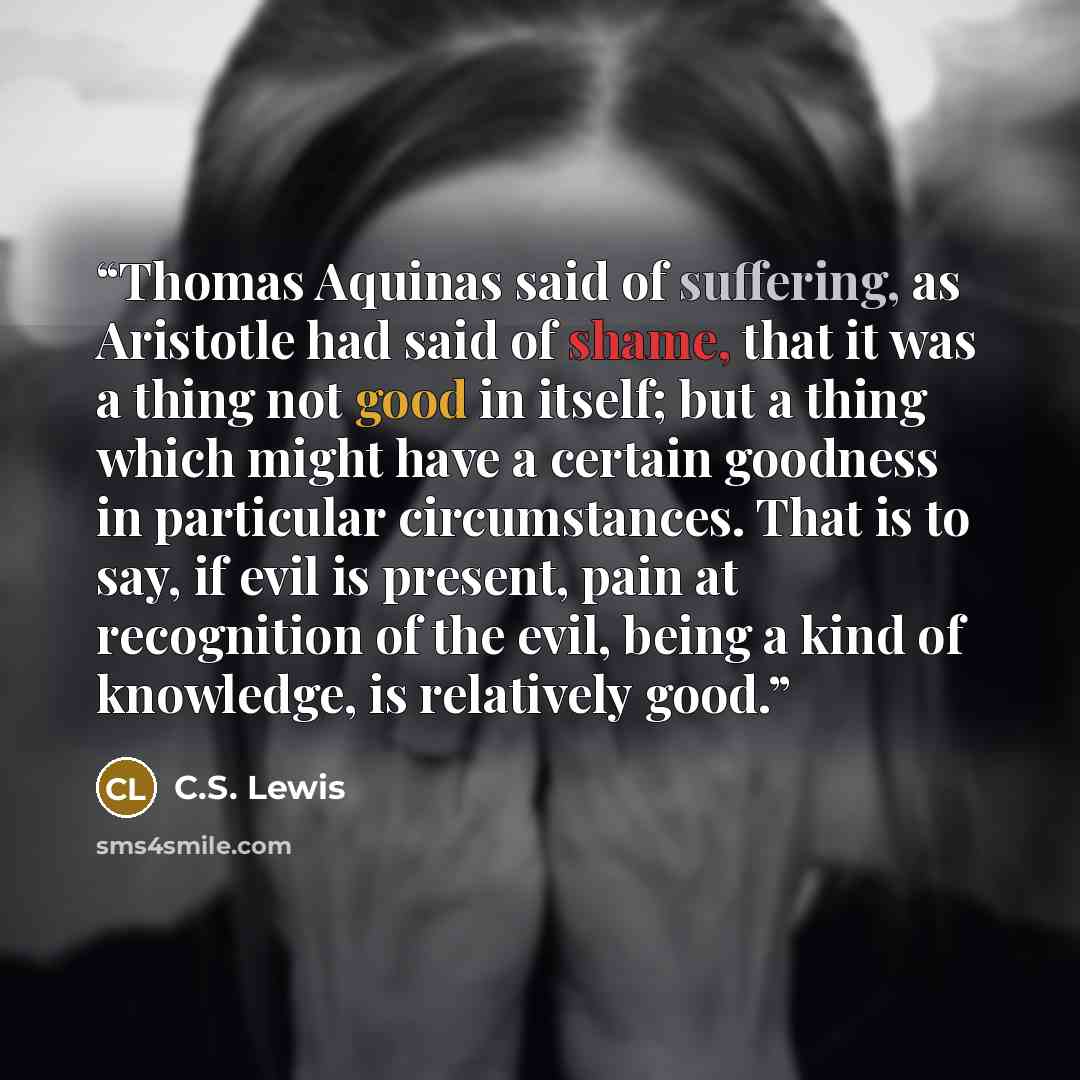 “Thomas Aquinas said of suffering, as Aristotle had said of shame, that it was a thing not good in itself; but a thing which might have a certain goodness in particular circumstances. That is to say, if evil is present, pain at recognition of the evil, being a kind of knowledge, is relatively good.” quote by C.S. Lewis