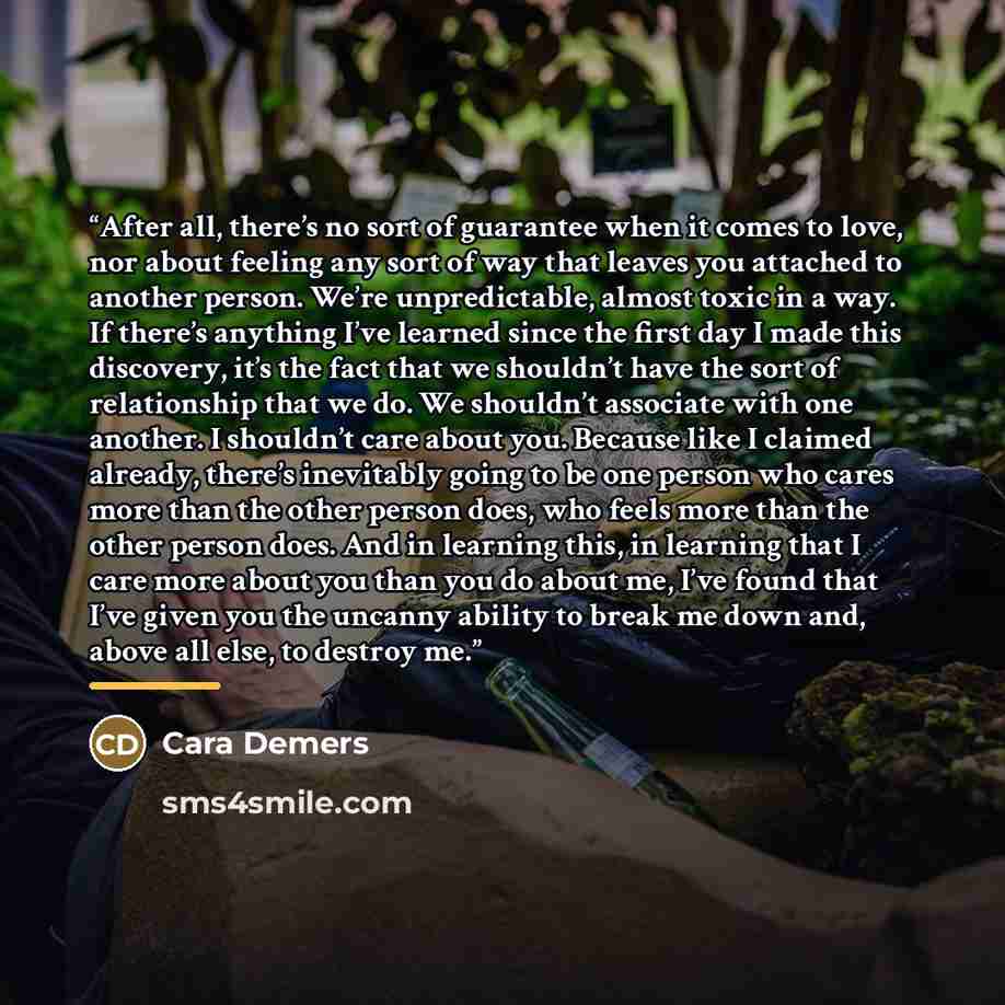 “After all, there’s no sort of guarantee when it comes to love, nor about feeling any sort of way that leaves you attached to another person. We’re unpredictable, almost toxic in a way. If there’s anything I’ve learned since the first day I made this discovery, it’s the fact that we shouldn’t have…” quote by Cara Demers