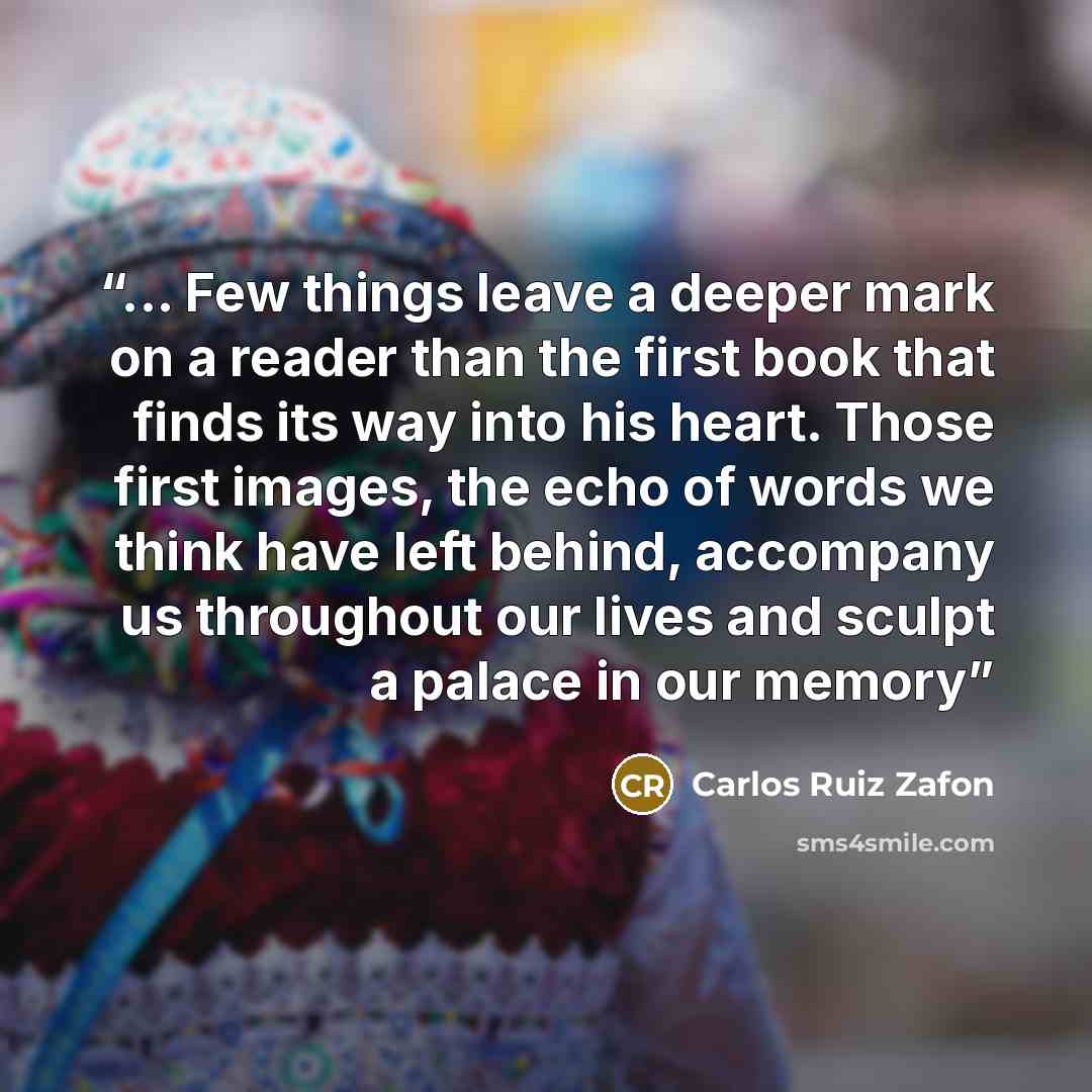 “... Few things leave a deeper mark on a reader than the first book that finds its way into his heart. Those first images, the echo of words we think have left behind, accompany us throughout our lives and sculpt a palace in our memory” quote by Carlos Ruiz Zafón