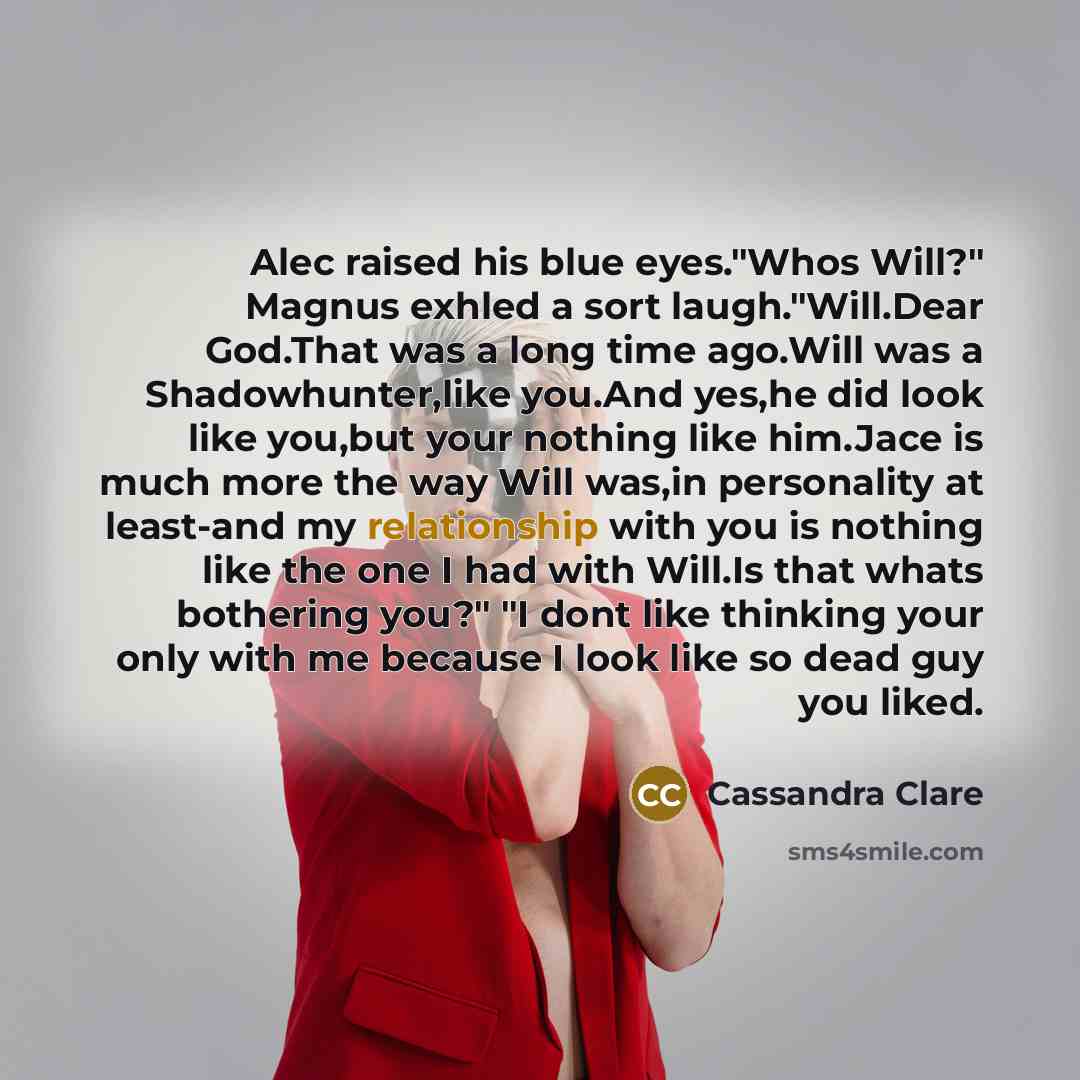 “Alec raised his blue eyes."Whos Will?" Magnus exhled a sort laugh."Will.Dear God.That was a long time ago.Will was a Shadowhunter,like you.And yes,he did look like you,but your nothing like him.Jace is much more the way Will was,in personality at least-and my relationship with you is nothing like…” quote by Cassandra Clare