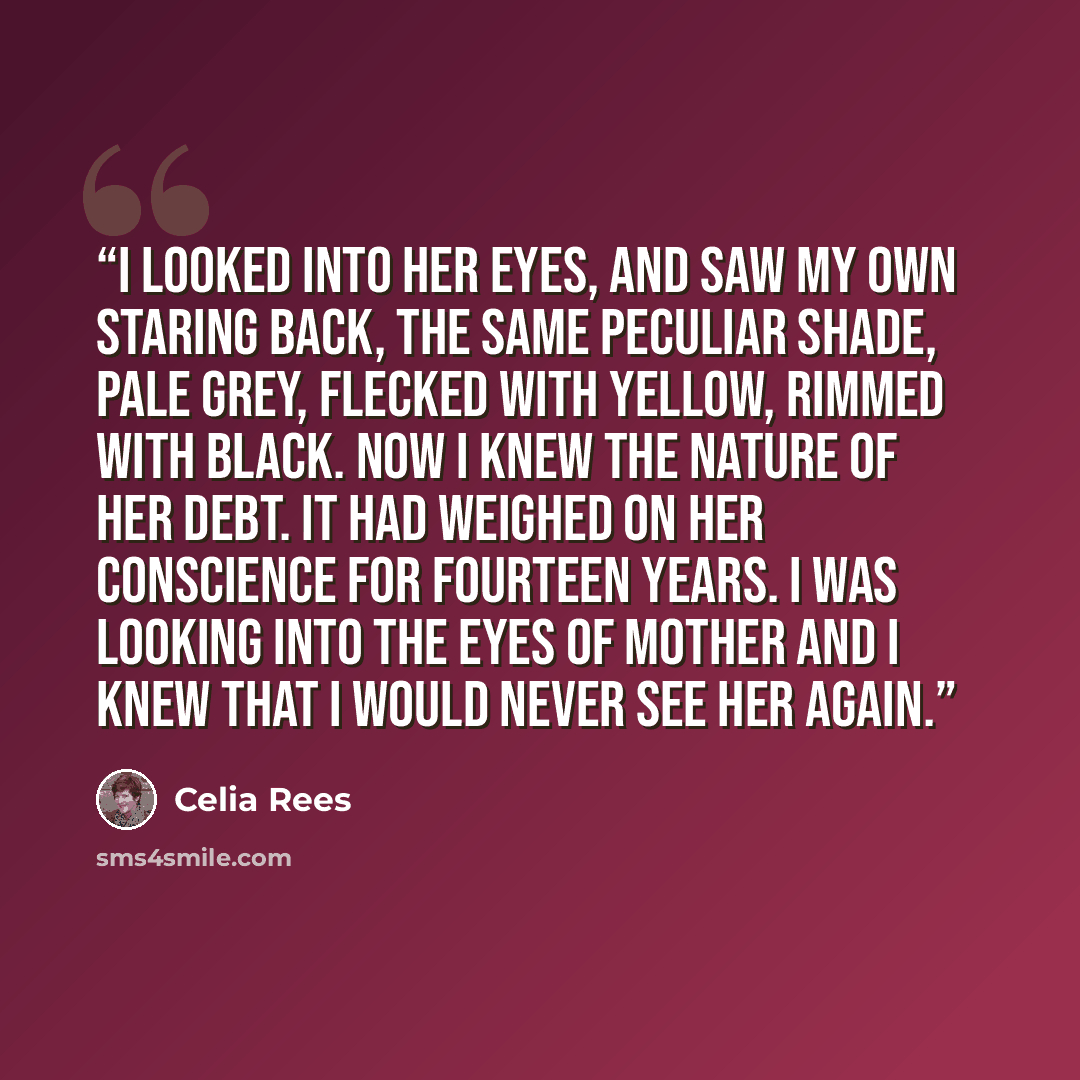 “I looked into her eyes, and saw my own staring back, the same peculiar shade, pale grey, flecked with yellow, rimmed with black. Now I knew the nature of her debt. It had weighed on her conscience for fourteen years. I was looking into the eyes of mother and I knew that I would never see her again.” quote by Celia Rees