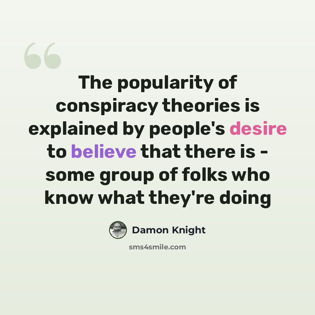 “The popularity of conspiracy theories is explained by people's desire to believe that there is - some group of folks who know what they're doing” quote by Damon Knight