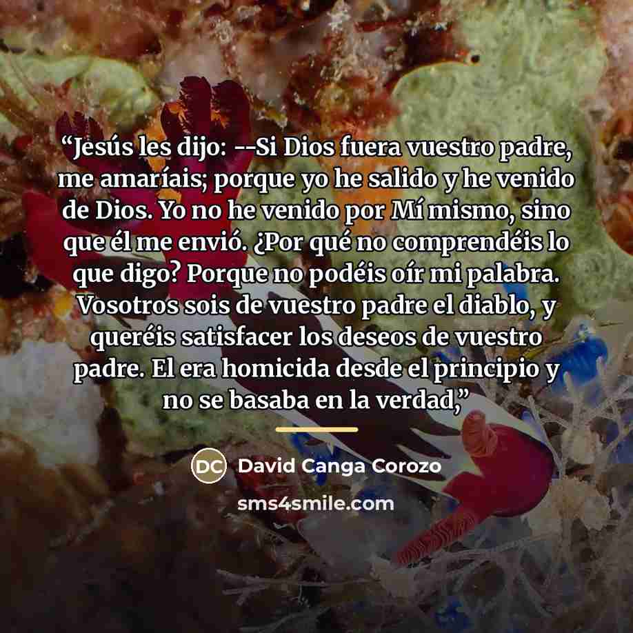 “Jesús les dijo: --Si Dios fuera vuestro padre, me amaríais; porque yo he salido y he venido de Dios. Yo no he venido por Mí mismo, sino que él me envió. ¿Por qué no comprendéis lo que digo? Porque no podéis oír mi palabra. Vosotros sois de vuestro padre el diablo, y queréis satisfacer los deseos…” quote by Anonymous