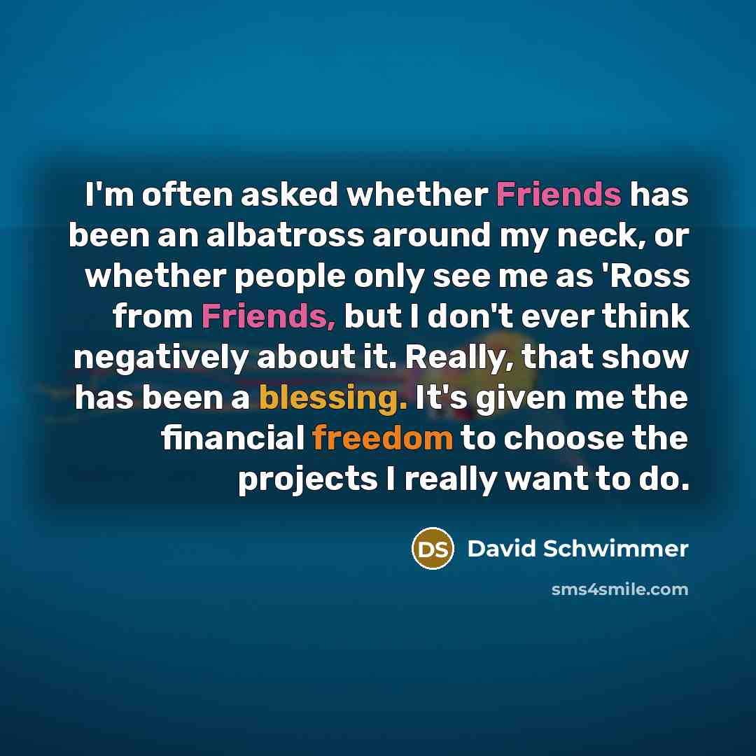 “I'm often asked whether Friends has been an albatross around my neck, or whether people only see me as 'Ross from Friends, but I don't ever think negatively about it. Really, that show has been a blessing. It's given me the financial freedom to choose the projects I really want to do.” quote by David Schwimmer