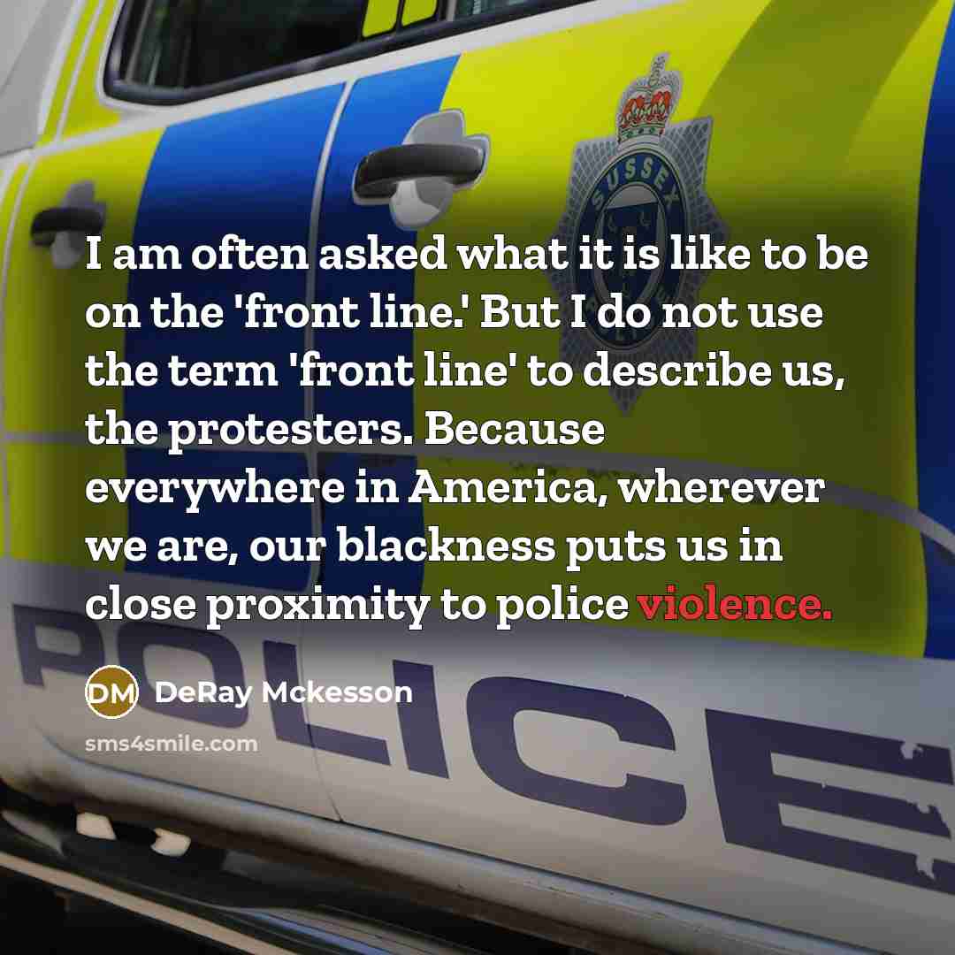 “I am often asked what it is like to be on the 'front line.' But I do not use the term 'front line' to describe us, the protesters. Because everywhere in America, wherever we are, our blackness puts us in close proximity to police violence.” quote by DeRay Mckesson