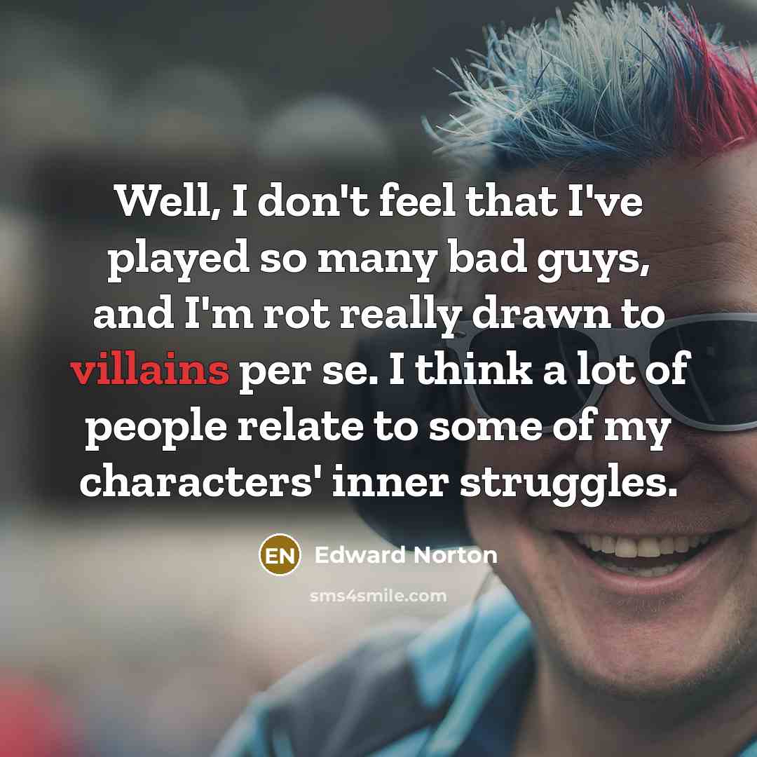 “Well, I don't feel that I've played so many bad guys, and I'm rot really drawn to villains per se. I think a lot of people relate to some of my characters' inner struggles.” quote by Edward Norton