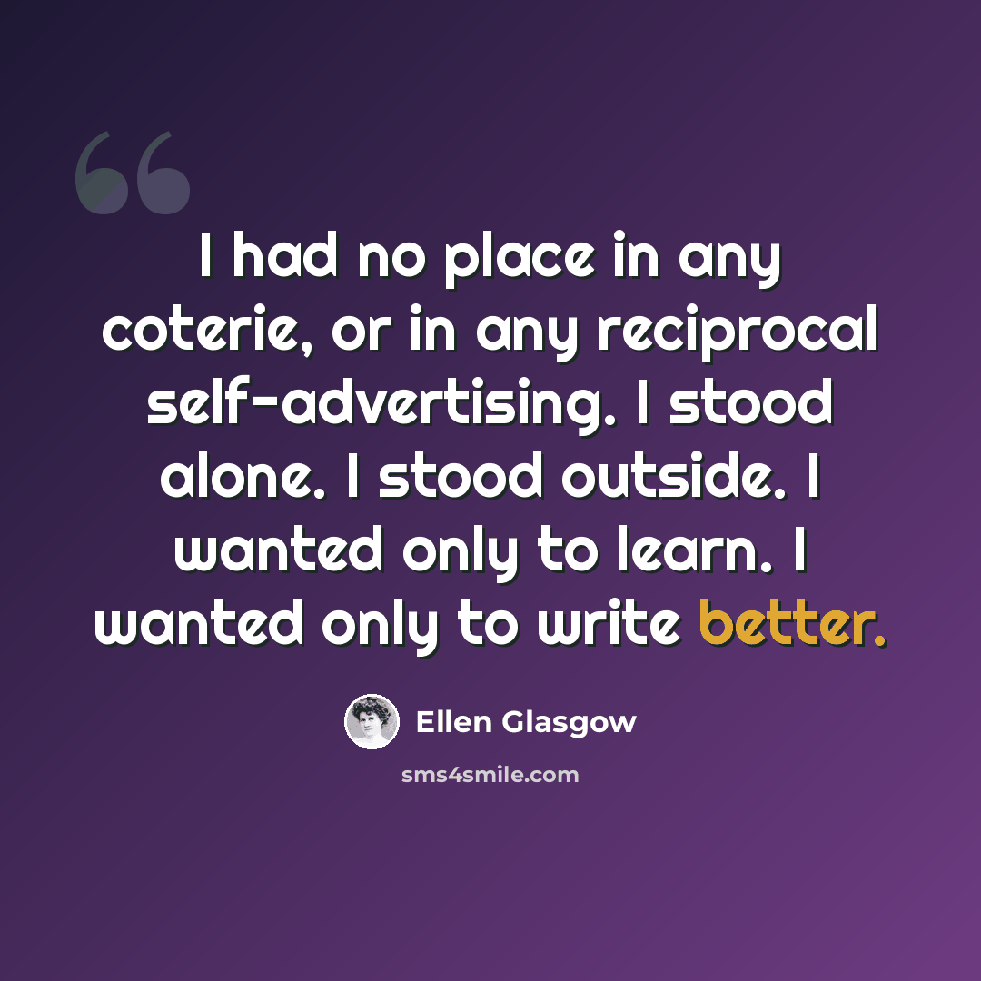 “I had no place in any coterie, or in any reciprocal self-advertising. I stood alone. I stood outside. I wanted only to learn. I wanted only to write better.” quote by Ellen Glasgow