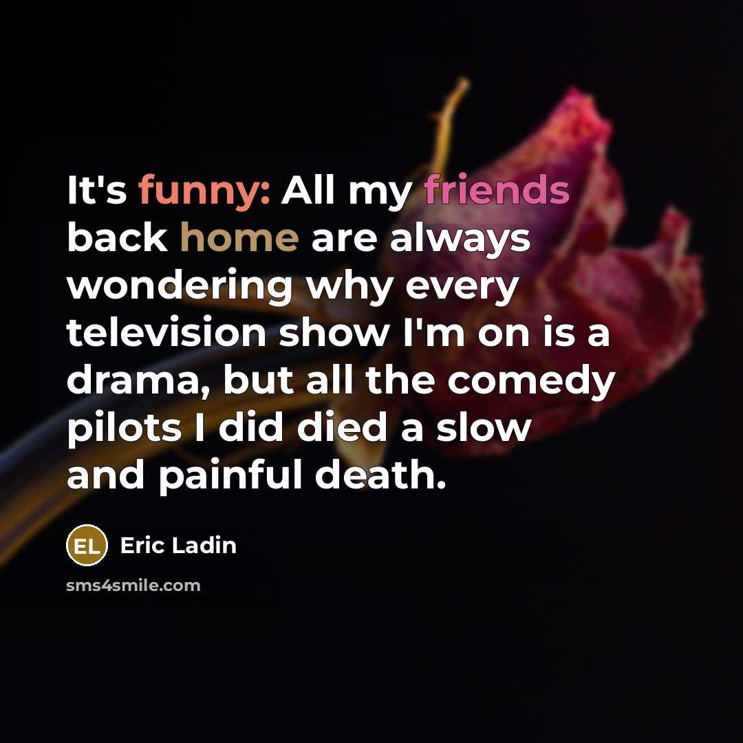 “It's funny: All my friends back home are always wondering why every television show I'm on is a drama, but all the comedy pilots I did died a slow and painful death.” quote by Eric Ladin