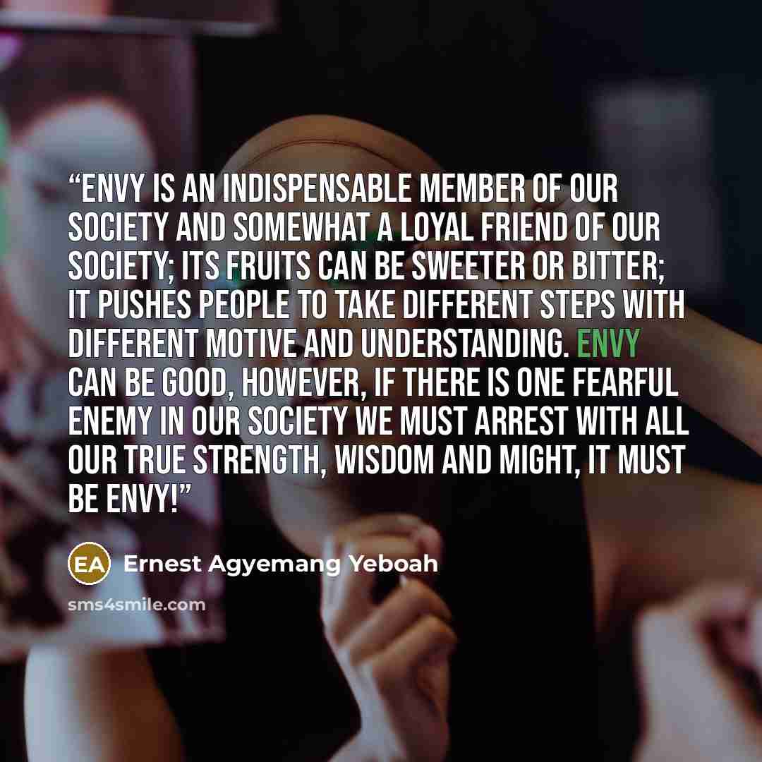 “Envy is an indispensable member of our society and somewhat a loyal friend of our society; its fruits can be sweeter or bitter; it pushes people to take different steps with different motive and understanding. Envy can be good, however, if there is one fearful enemy in our society we must arrest…” quote by Ernest Agyemang Yeboah