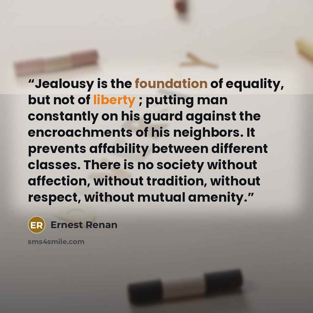 “Jealousy is the foundation of equality, but not of liberty ; putting man constantly on his guard against the encroachments of his neighbors. It prevents affability between different classes. There is no society without affection, without tradition, without respect, without mutual amenity.” quote by Ernest Renan