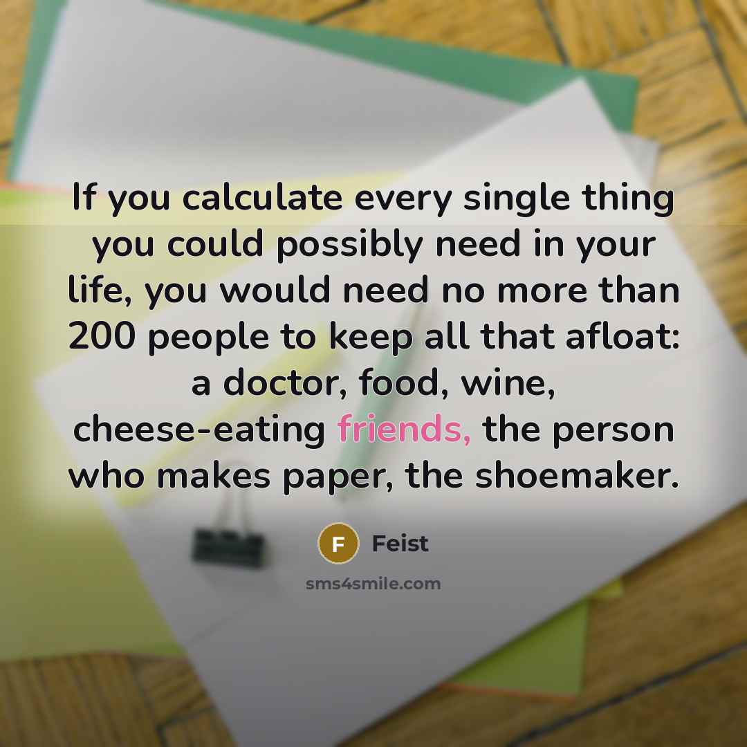 “If you calculate every single thing you could possibly need in your life, you would need no more than 200 people to keep all that afloat: a doctor, food, wine, cheese-eating friends, the person who makes paper, the shoemaker.” quote by Feist