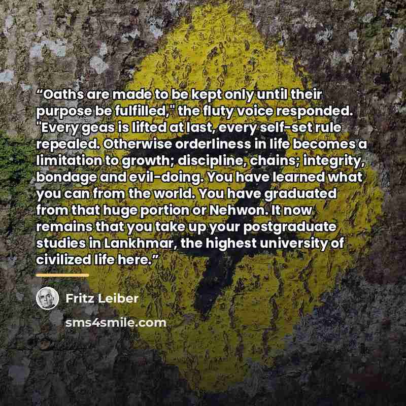 “Oaths are made to be kept only until their purpose be fulfilled," the fluty voice responded. "Every geas is lifted at last, every self-set rule repealed. Otherwise orderliness in life becomes a limitation to growth; discipline, chains; integrity, bondage and evil-doing. You have learned what you…” quote by Fritz Leiber