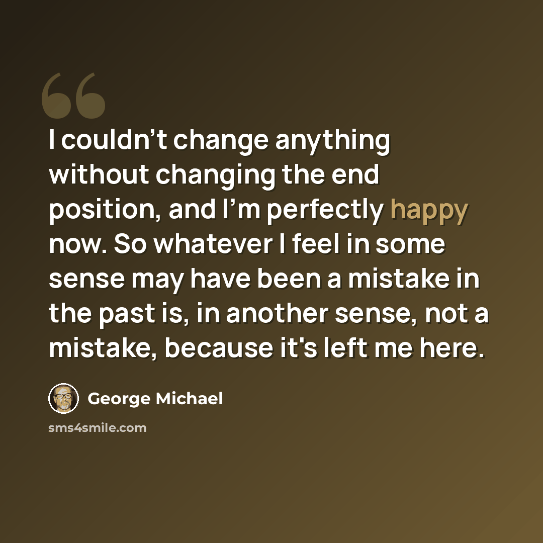 “I couldn't change anything without changing the end position, and I'm perfectly happy now. So whatever I feel in some sense may have been a mistake in the past is, in another sense, not a mistake, because it's left me here.” quote by George Michael
