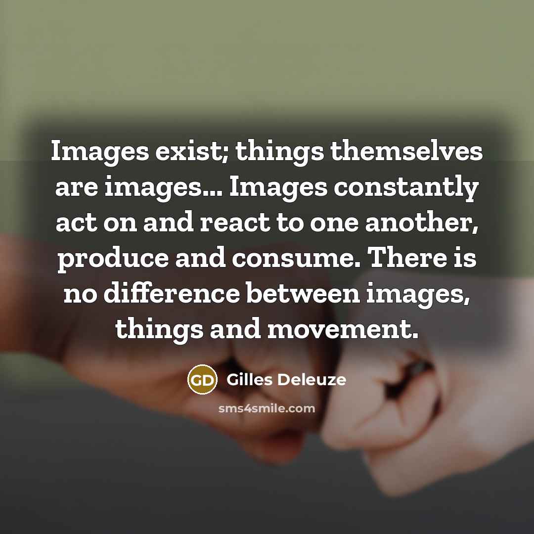 “Images exist; things themselves are images... Images constantly act on and react to one another, produce and consume. There is no difference between images, things and movement.” quote by Gilles Deleuze
