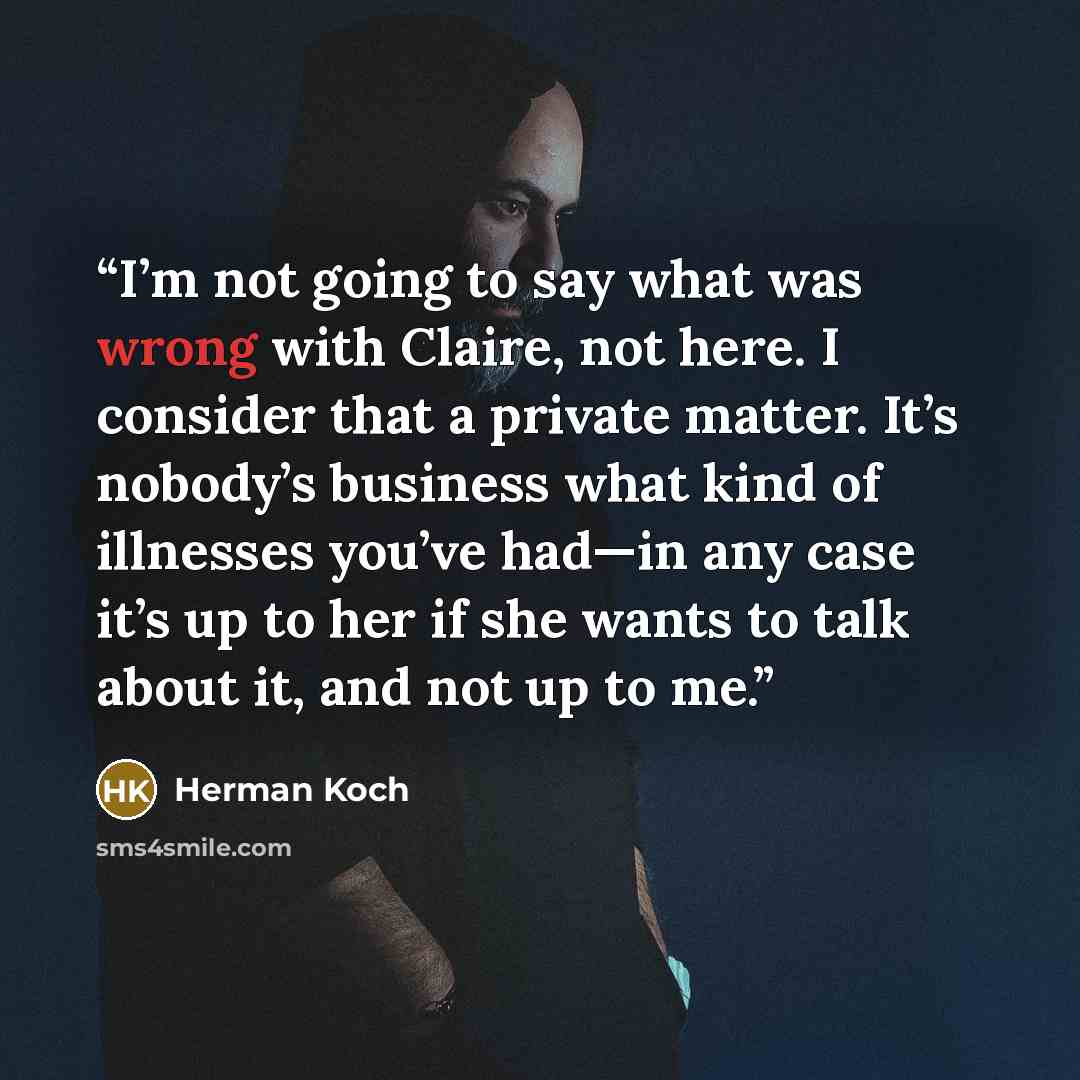 “I’m not going to say what was wrong with Claire, not here. I consider that a private matter. It’s nobody’s business what kind of illnesses you’ve had—in any case it’s up to her if she wants to talk about it, and not up to me.” quote by Herman Koch