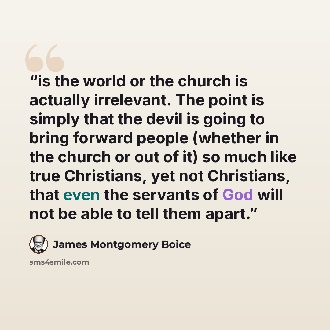 “is the world or the church is actually irrelevant. The point is simply that the devil is going to bring forward people (whether in the church or out of it) so much like true Christians, yet not Christians, that even the servants of God will not be able to tell them apart.” quote by James Montgomery Boice