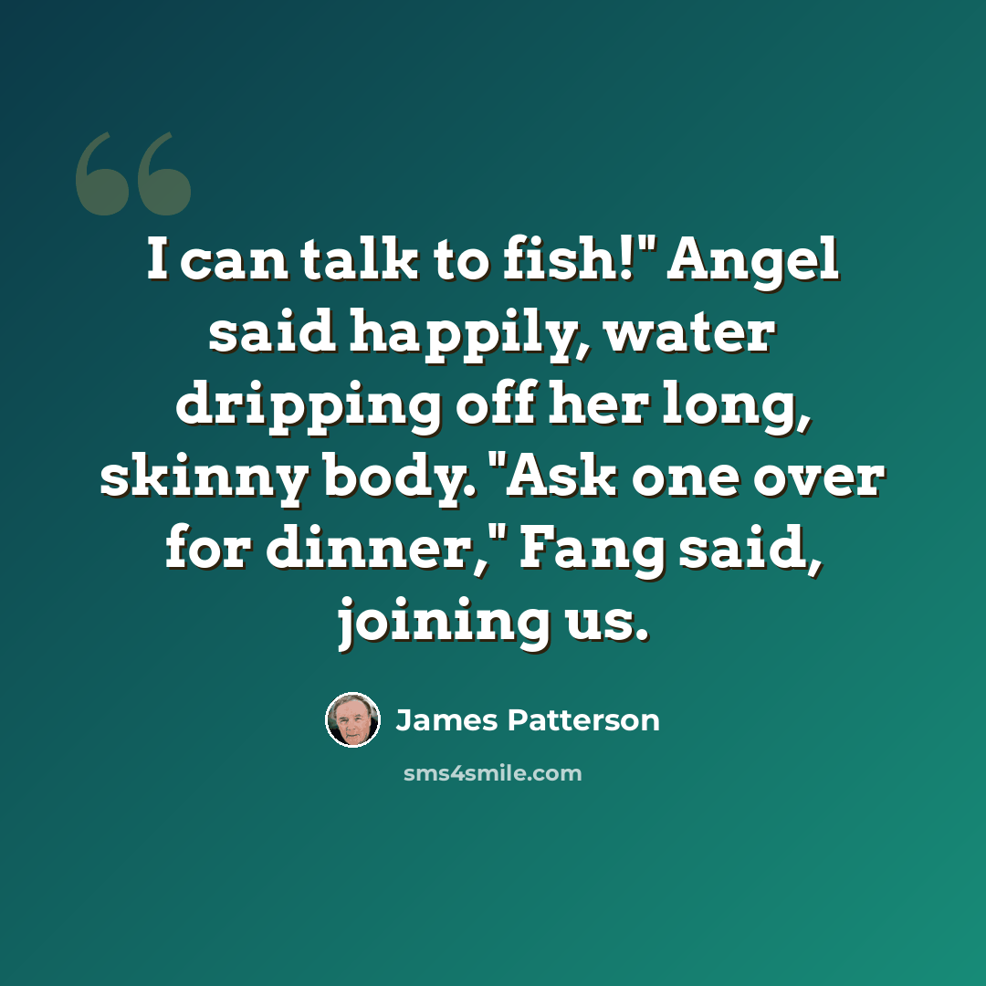 “I can talk to fish!" Angel said happily, water dripping off her long, skinny body. "Ask one over for dinner," Fang said, joining us.” quote by James Patterson