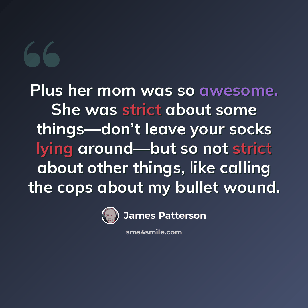 “Plus her mom was so awesome. She was strict about some things—don’t leave your socks lying around—but so not strict about other things, like calling the cops about my bullet wound.” quote by James Patterson