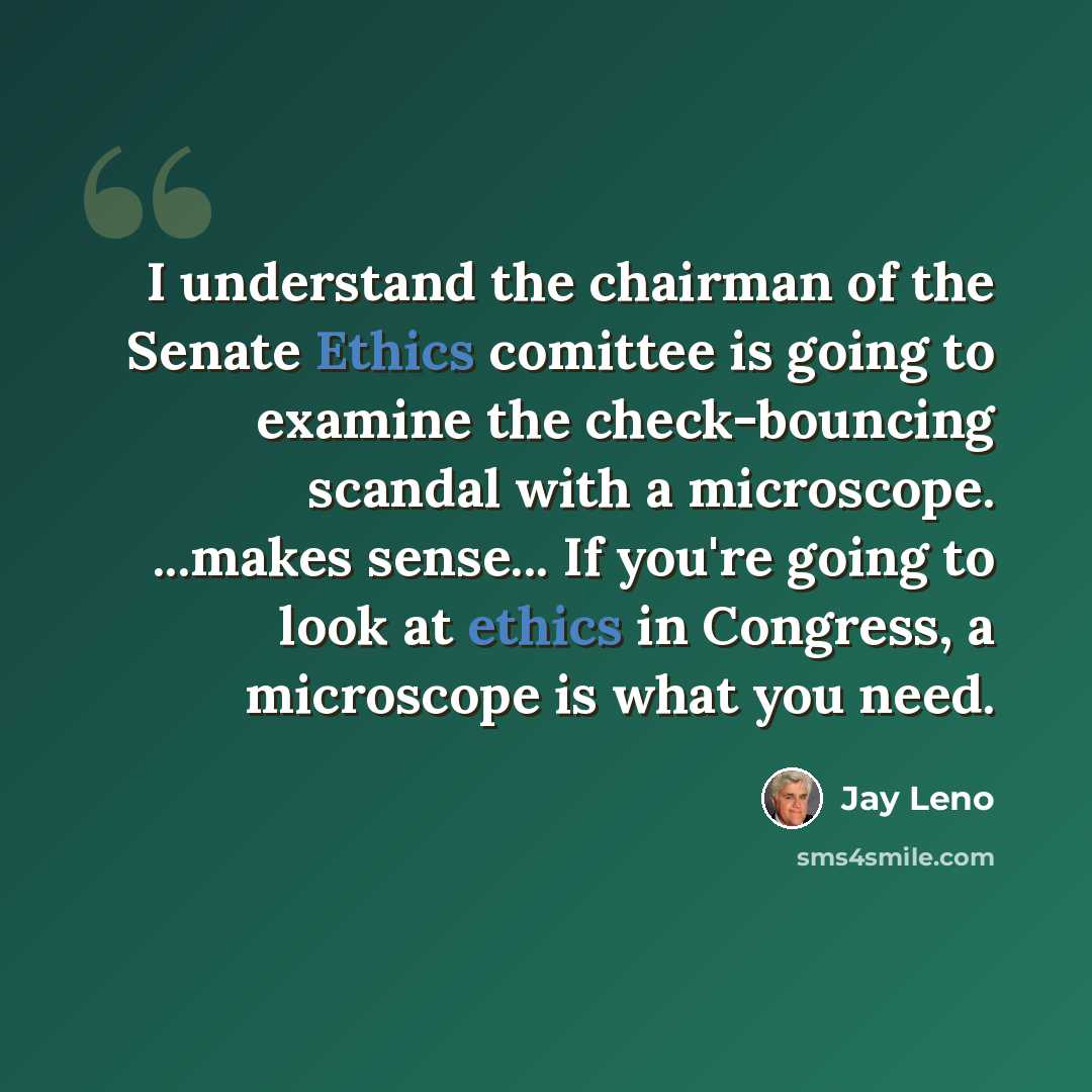 “I understand the chairman of the Senate Ethics comittee is going to examine the check-bouncing scandal with a microscope. ...makes sense... If you're going to look at ethics in Congress, a microscope is what you need.” quote by Jay Leno