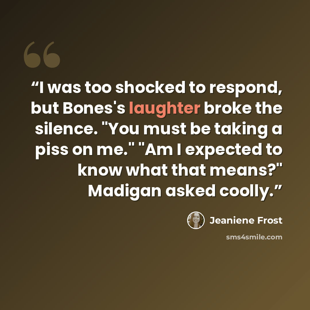 “I was too shocked to respond, but Bones's laughter broke the silence. "You must be taking a piss on me." "Am I expected to know what that means?" Madigan asked coolly.” quote by Jeaniene Frost