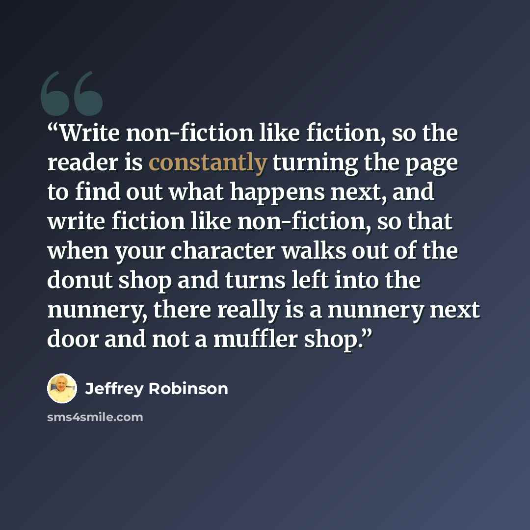 “Write non-fiction like fiction, so the reader is constantly turning the page to find out what happens next, and write fiction like non-fiction, so that when your character walks out of the donut shop and turns left into the nunnery, there really is a nunnery next door and not a muffler shop.” quote by Jeffrey Robinson