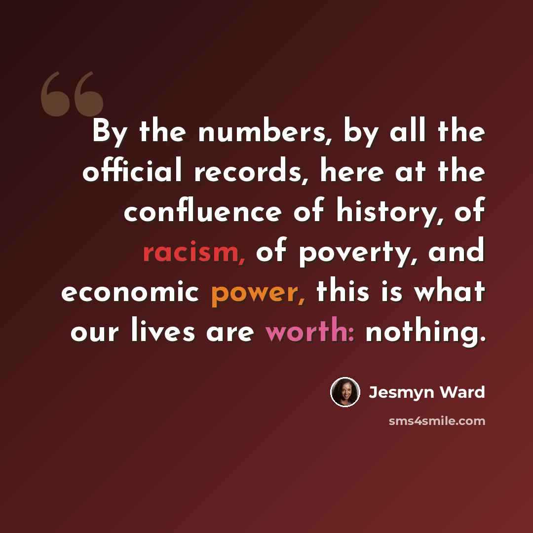 “By the numbers, by all the official records, here at the confluence of history, of racism, of poverty, and economic power, this is what our lives are worth: nothing.” quote by Jesmyn Ward
