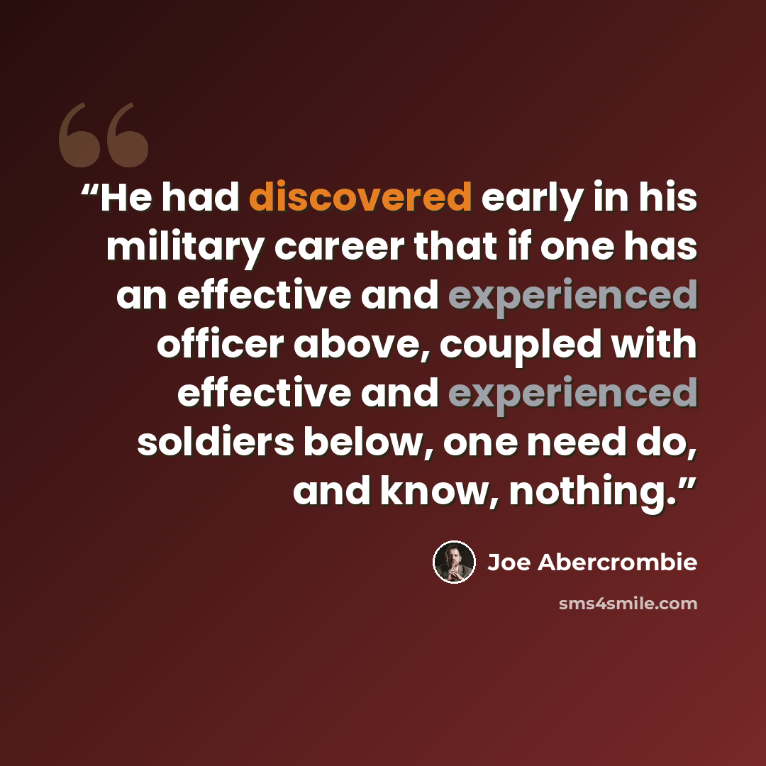 “He had discovered early in his military career that if one has an effective and experienced officer above, coupled with effective and experienced soldiers below, one need do, and know, nothing.” quote by Joe Abercrombie