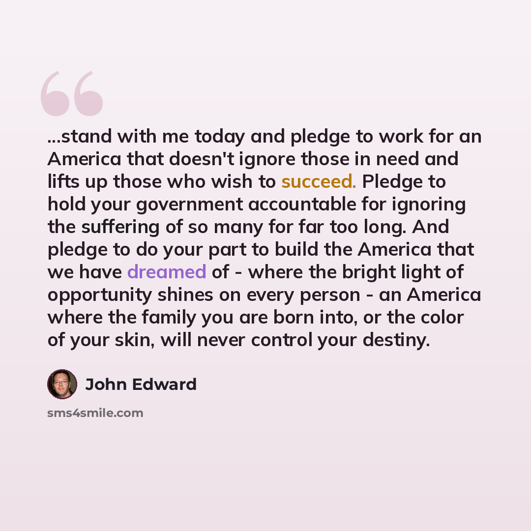 “...stand with me today and pledge to work for an America that doesn't ignore those in need and lifts up those who wish to succeed. Pledge to hold your government accountable for ignoring the suffering of so many for far too long. And pledge to do your part to build the America that we have dreamed…” quote by John Edward
