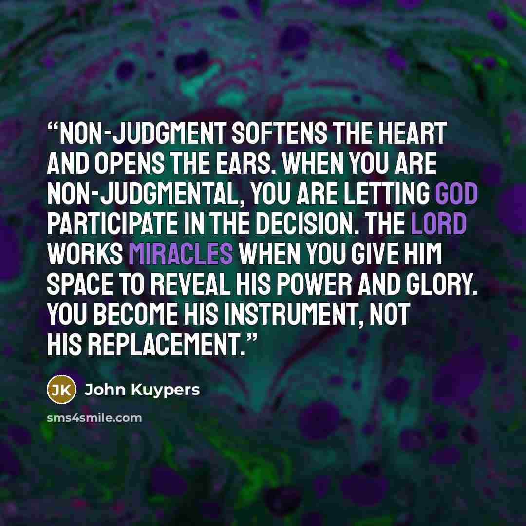 “Non-judgment softens the heart and opens the ears. When you are non-judgmental, you are letting God participate in the decision. The Lord works miracles when you give Him space to reveal His power and glory. You become His instrument, not His replacement.” quote by John Kuypers