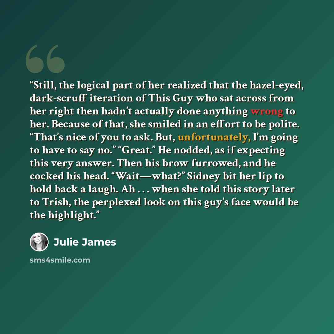 “Still, the logical part of her realized that the hazel-eyed, dark-scruff iteration of This Guy who sat across from her right then hadn’t actually done anything wrong to her. Because of that, she smiled in an effort to be polite. “That’s nice of you to ask. But, unfortunately, I’m going to have to…” quote by Julie James