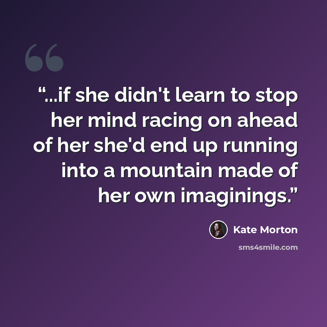 “...if she didn't learn to stop her mind racing on ahead of her she'd end up running into a mountain made of her own imaginings.” quote by Kate Morton