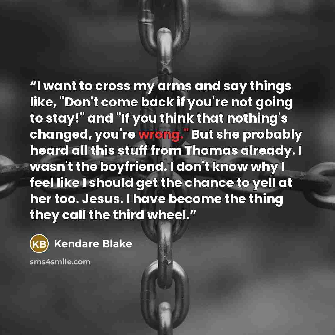 “I want to cross my arms and say things like, "Don't come back if you're not going to stay!" and "If you think that nothing's changed, you're wrong." But she probably heard all this stuff from Thomas already. I wasn't the boyfriend. I don't know why I feel like I should get the chance to yell at…” quote by Kendare Blake