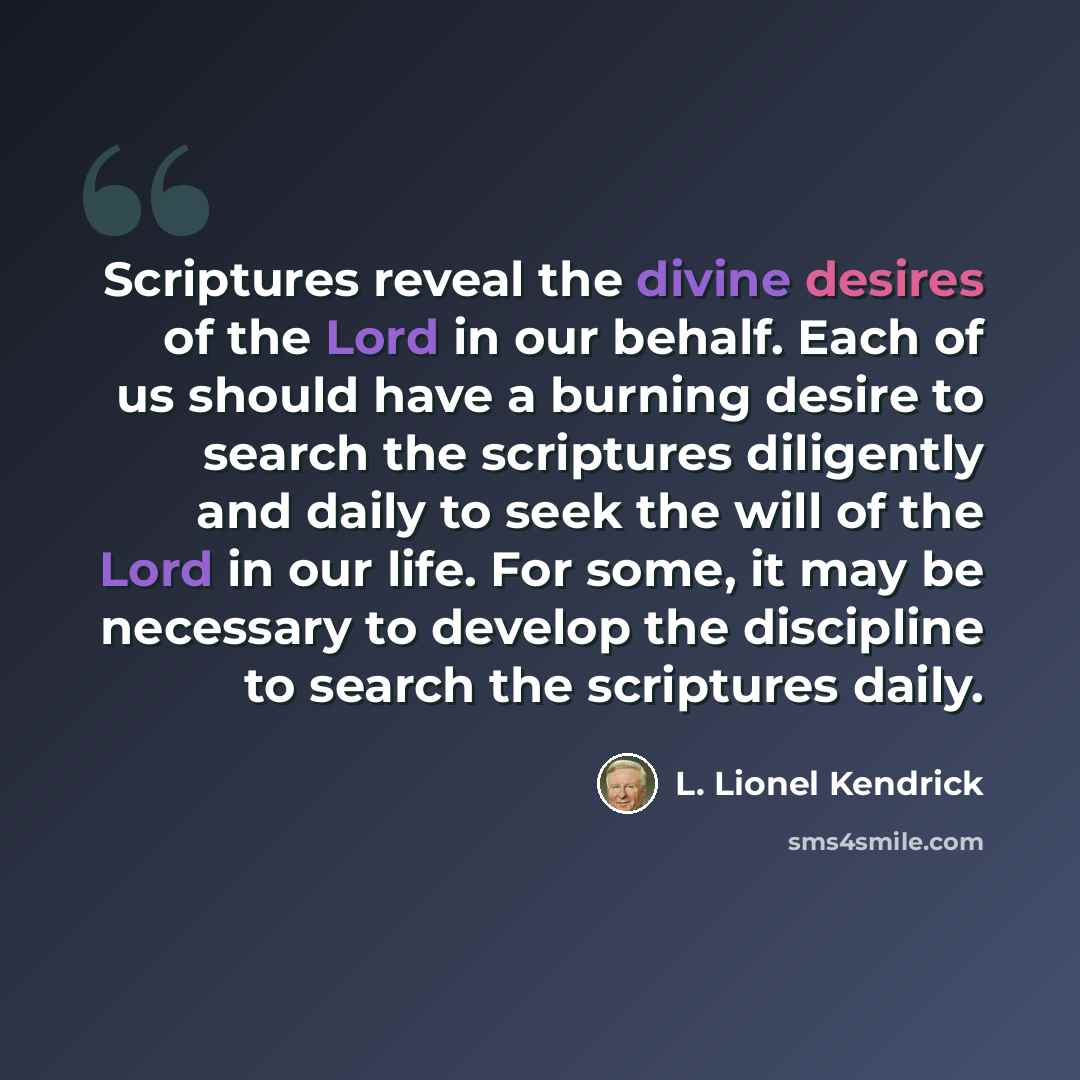 “Scriptures reveal the divine desires of the Lord in our behalf. Each of us should have a burning desire to search the scriptures diligently and daily to seek the will of the Lord in our life. For some, it may be necessary to develop the discipline to search the scriptures daily.” quote by L. Lionel Kendrick
