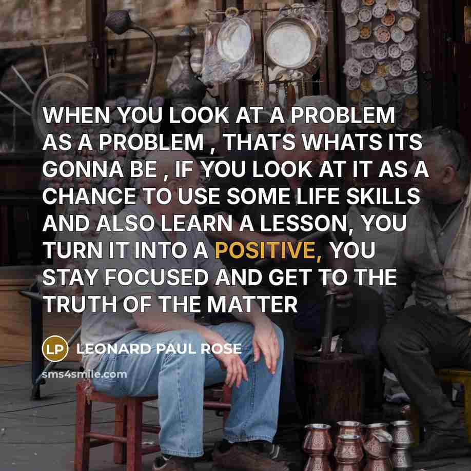 “WHEN YOU LOOK AT A PROBLEM AS A PROBLEM , THATS WHATS ITS GONNA BE , IF YOU LOOK AT IT AS A CHANCE TO USE SOME LIFE SKILLS AND ALSO LEARN A LESSON, YOU TURN IT INTO A POSITIVE, YOU STAY FOCUSED AND GET TO THE TRUTH OF THE MATTER” quote by LEONARD PAUL ROSE