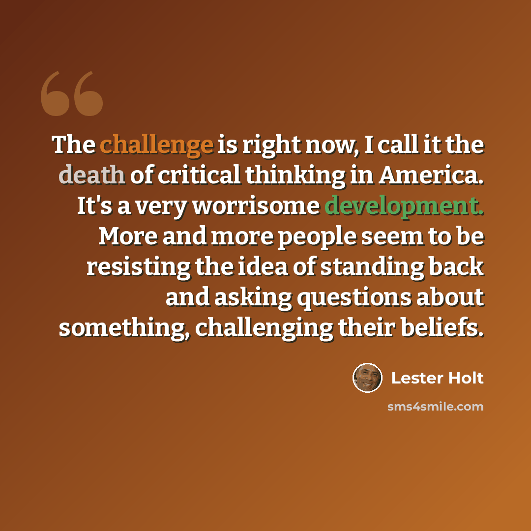 “The challenge is right now, I call it the death of critical thinking in America. It's a very worrisome development. More and more people seem to be resisting the idea of standing back and asking questions about something, challenging their beliefs.” quote by Lester Holt