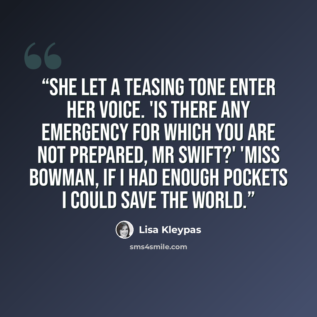 “She let a teasing tone enter her voice. 'Is there any emergency for which you are not prepared, Mr Swift?' 'Miss Bowman, if I had enough pockets I could save the world.” quote by Lisa Kleypas