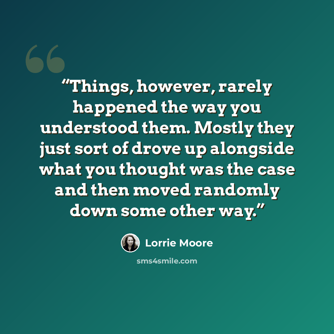 “Things, however, rarely happened the way you understood them. Mostly they just sort of drove up alongside what you thought was the case and then moved randomly down some other way.” quote by Lorrie Moore