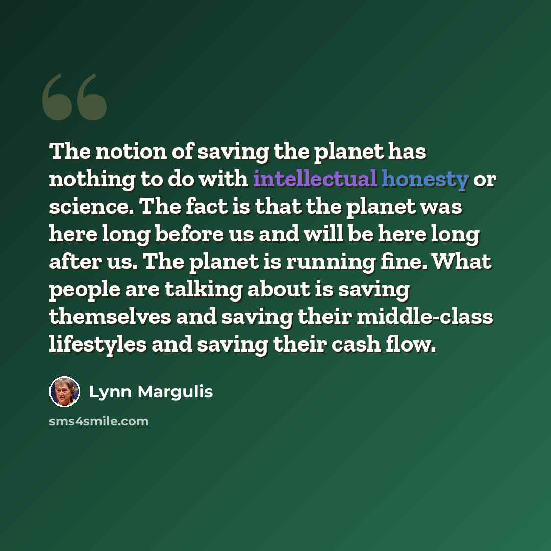 “The notion of saving the planet has nothing to do with intellectual honesty or science. The fact is that the planet was here long before us and will be here long after us. The planet is running fine. What people are talking about is saving themselves and saving their middle-class lifestyles and…” quote by Lynn Margulis