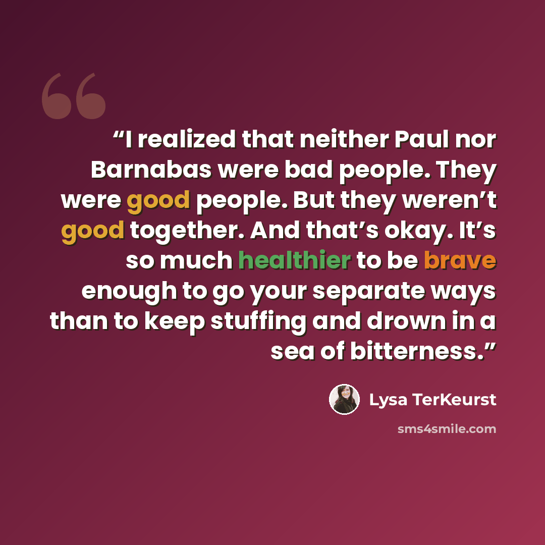 “I realized that neither Paul nor Barnabas were bad people. They were good people. But they weren’t good together. And that’s okay. It’s so much healthier to be brave enough to go your separate ways than to keep stuffing and drown in a sea of bitterness.” quote by Lysa TerKeurst