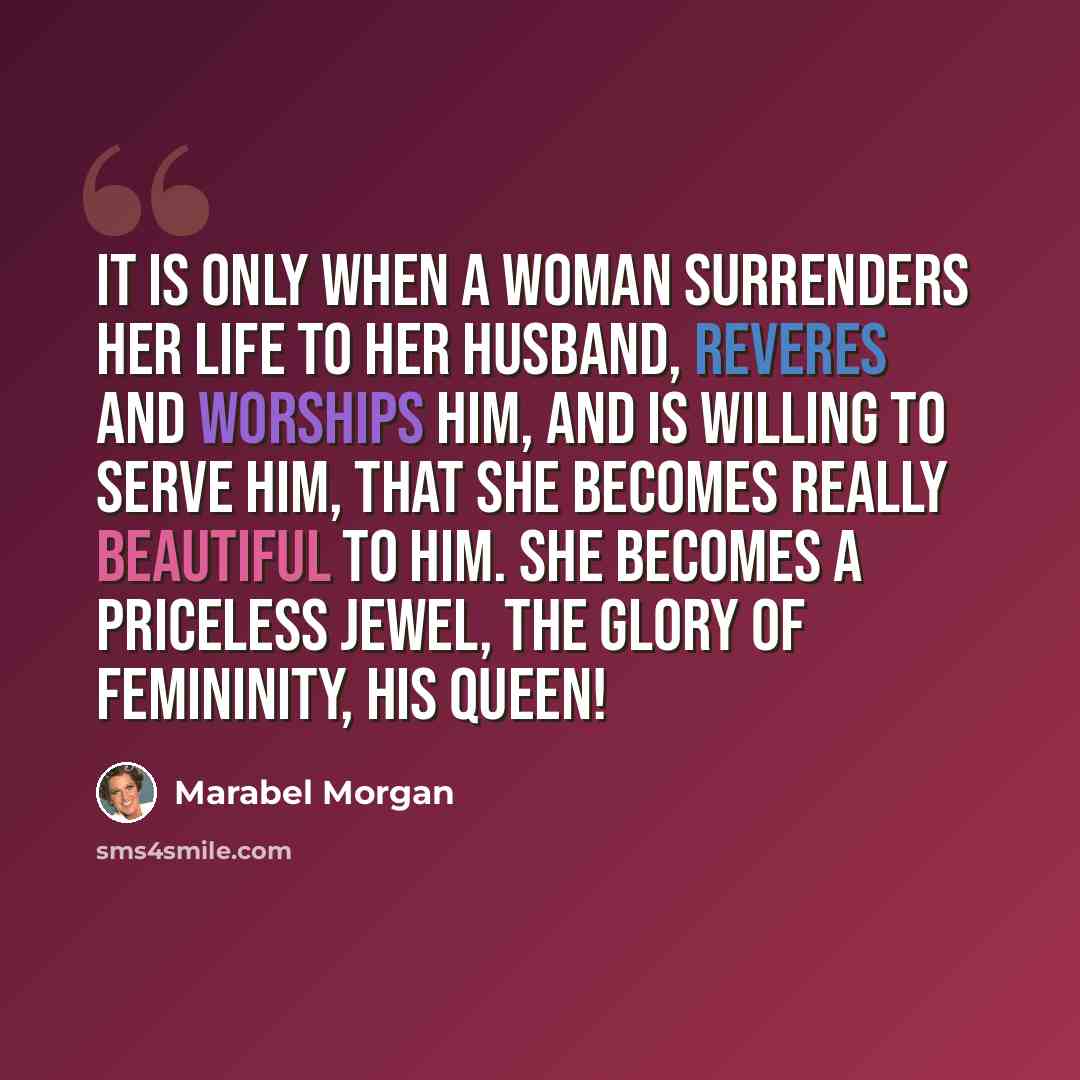 “It is only when a woman surrenders her life to her husband, reveres and worships him, and is willing to serve him, that she becomes really beautiful to him. She becomes a priceless jewel, the glory of femininity, his queen!” quote by Marabel Morgan