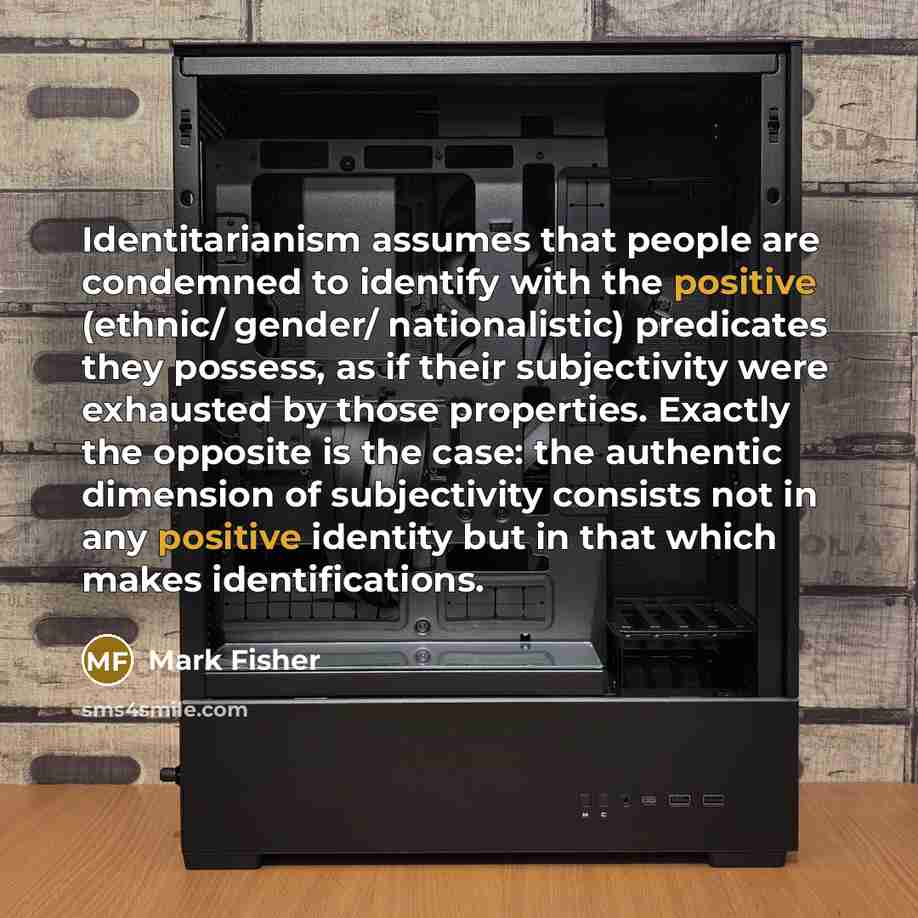 “Identitarianism assumes that people are condemned to identify with the positive (ethnic/ gender/ nationalistic) predicates they possess, as if their subjectivity were exhausted by those properties. Exactly the opposite is the case: the authentic dimension of subjectivity consists not in any…” quote by Mark Fisher