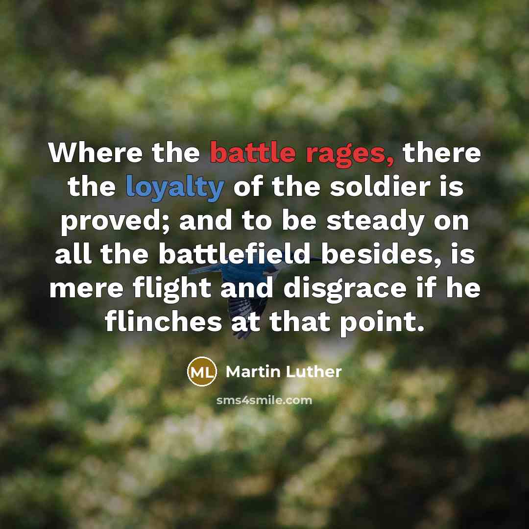 “Where the battle rages, there the loyalty of the soldier is proved; and to be steady on all the battlefield besides, is mere flight and disgrace if he flinches at that point.” quote by Martin Luther