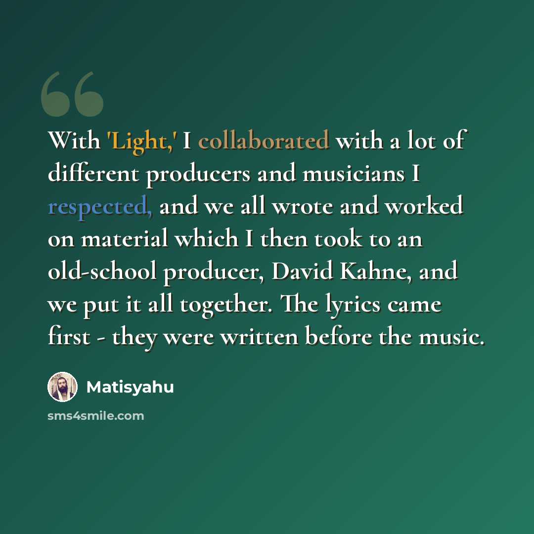 “With 'Light,' I collaborated with a lot of different producers and musicians I respected, and we all wrote and worked on material which I then took to an old-school producer, David Kahne, and we put it all together. The lyrics came first - they were written before the music.” quote by Matisyahu