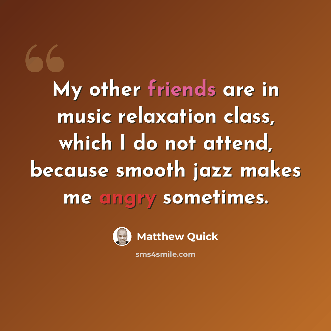 “My other friends are in music relaxation class, which I do not attend, because smooth jazz makes me angry sometimes.” quote by Matthew Quick