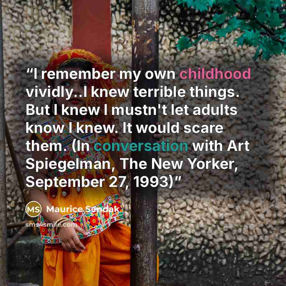 “I remember my own childhood vividly..I knew terrible things. But I knew I mustn't let adults know I knew. It would scare them. (In conversation with Art Spiegelman, The New Yorker, September 27, 1993)” quote by Maurice Sendak