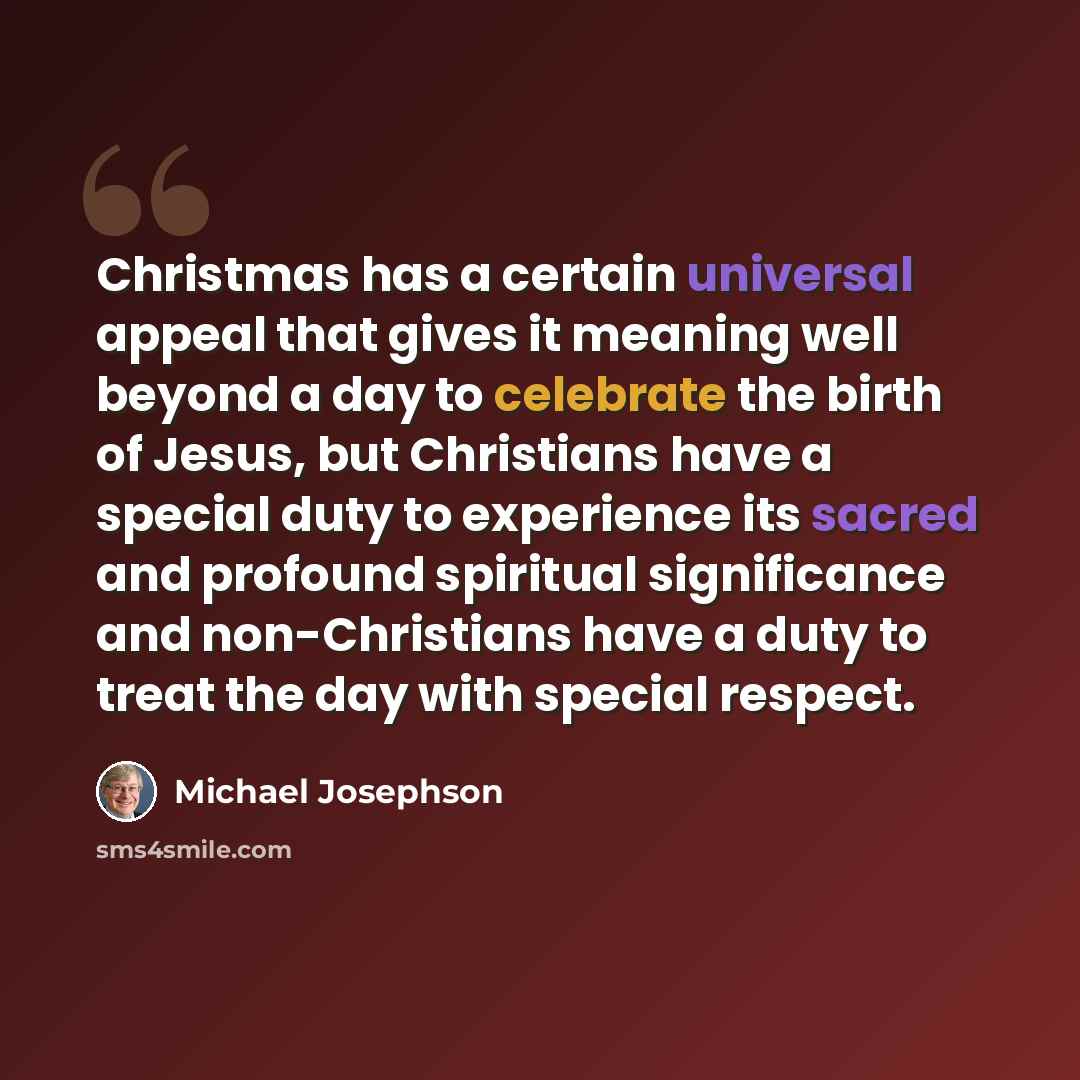 “Christmas has a certain universal appeal that gives it meaning well beyond a day to celebrate the birth of Jesus, but Christians have a special duty to experience its sacred and profound spiritual significance and non-Christians have a duty to treat the day with special respect.” quote by Michael Josephson