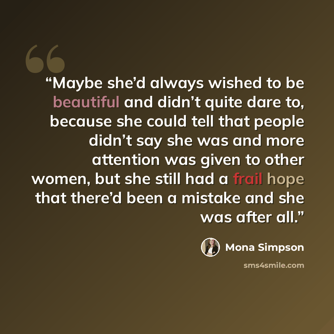 “Maybe she’d always wished to be beautiful and didn’t quite dare to, because she could tell that people didn’t say she was and more attention was given to other women, but she still had a frail hope that there’d been a mistake and she was after all.” quote by Mona Simpson