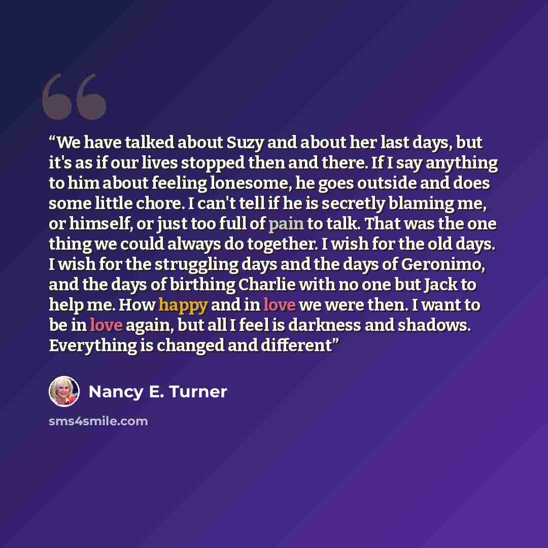 “We have talked about Suzy and about her last days, but it's as if our lives stopped then and there. If I say anything to him about feeling lonesome, he goes outside and does some little chore. I can't tell if he is secretly blaming me, or himself, or just too full of pain to talk. That was the one…” quote by Nancy E. Turner