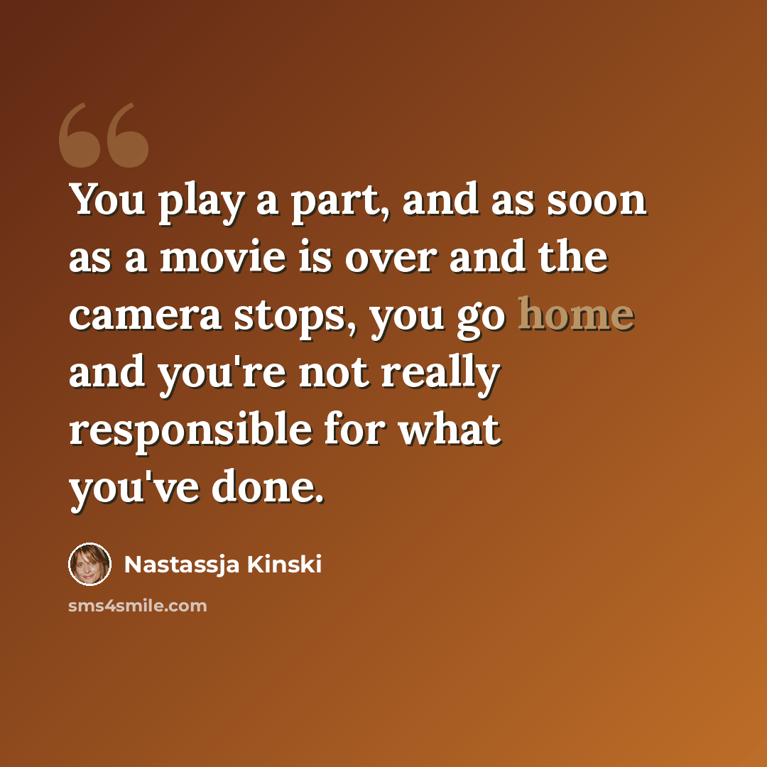 “You play a part, and as soon as a movie is over and the camera stops, you go home and you're not really responsible for what you've done.” quote by Nastassja Kinski